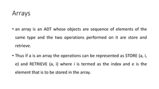 Arrays
• an array is an ADT whose objects are sequence of elements of the
same type and the two operations performed on it are store and
retrieve.
• Thus if a is an array the operations can be represented as STORE (a, i,
e) and RETRIEVE (a, i) where i is termed as the index and e is the
element that is to be stored in the array.
 
