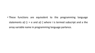 • These functions are equivalent to the programming language
statements a[i ]: = e and a[i ] where i is termed subscript and a the
array variable name in programming language parlance.
 