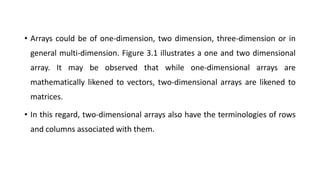 • Arrays could be of one-dimension, two dimension, three-dimension or in
general multi-dimension. Figure 3.1 illustrates a one and two dimensional
array. It may be observed that while one-dimensional arrays are
mathematically likened to vectors, two-dimensional arrays are likened to
matrices.
• In this regard, two-dimensional arrays also have the terminologies of rows
and columns associated with them.
 