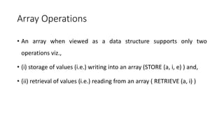 Array Operations
• An array when viewed as a data structure supports only two
operations viz.,
• (i) storage of values (i.e.) writing into an array (STORE (a, i, e) ) and,
• (ii) retrieval of values (i.e.) reading from an array ( RETRIEVE (a, i) )
 