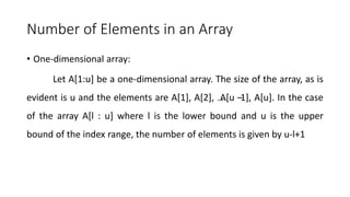 Number of Elements in an Array
• One-dimensional array:
Let A[1:u] be a one-dimensional array. The size of the array, as is
evident is u and the elements are A[1], A[2], …
A[u –
1], A[u]. In the case
of the array A[l : u] where l is the lower bound and u is the upper
bound of the index range, the number of elements is given by u-l+1
 