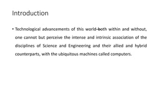 Introduction
• Technological advancements of this world—
both within and without,
one cannot but perceive the intense and intrinsic association of the
disciplines of Science and Engineering and their allied and hybrid
counterparts, with the ubiquitous machines called computers.
 