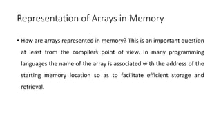 Representation of Arrays in Memory
• How are arrays represented in memory? This is an important question
at least from the compiler’
s point of view. In many programming
languages the name of the array is associated with the address of the
starting memory location so as to facilitate efficient storage and
retrieval.
 
