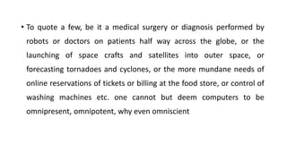 • To quote a few, be it a medical surgery or diagnosis performed by
robots or doctors on patients half way across the globe, or the
launching of space crafts and satellites into outer space, or
forecasting tornadoes and cyclones, or the more mundane needs of
online reservations of tickets or billing at the food store, or control of
washing machines etc. one cannot but deem computers to be
omnipresent, omnipotent, why even omniscient
 