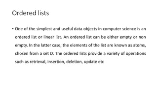 Ordered lists
• One of the simplest and useful data objects in computer science is an
ordered list or linear list. An ordered list can be either empty or non
empty. In the latter case, the elements of the list are known as atoms,
chosen from a set D. The ordered lists provide a variety of operations
such as retrieval, insertion, deletion, update etc
 