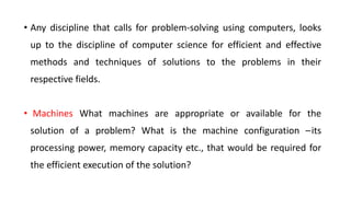 • Any discipline that calls for problem-solving using computers, looks
up to the discipline of computer science for efficient and effective
methods and techniques of solutions to the problems in their
respective fields.
• Machines What machines are appropriate or available for the
solution of a problem? What is the machine configuration –its
processing power, memory capacity etc., that would be required for
the efficient execution of the solution?
 