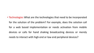 • Technologies What are the technologies that need to be incorporated
for the solution of the problem? For example, does the solution call
for a web based implementation or needs activation from mobile
devices or calls for hand shaking broadcasting devices or merely
needs to interact with high end or low end peripheral devices?
 