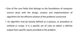 • One of the core fields that belongs to the foundations of computer
science deals with the design, analysis and implementation of
algorithms for the efficient solution of the problems concerned.
• An algorithm may be loosely defined as a process, or procedure or
method or recipe. It is a specific set of rules to obtain a definite
output from specific inputs provided to the problem
 