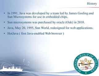 History
• In 1991, Java was developed by a team led by James Gosling and
Sun Microsystems for use in embedded chips.
• Sun...