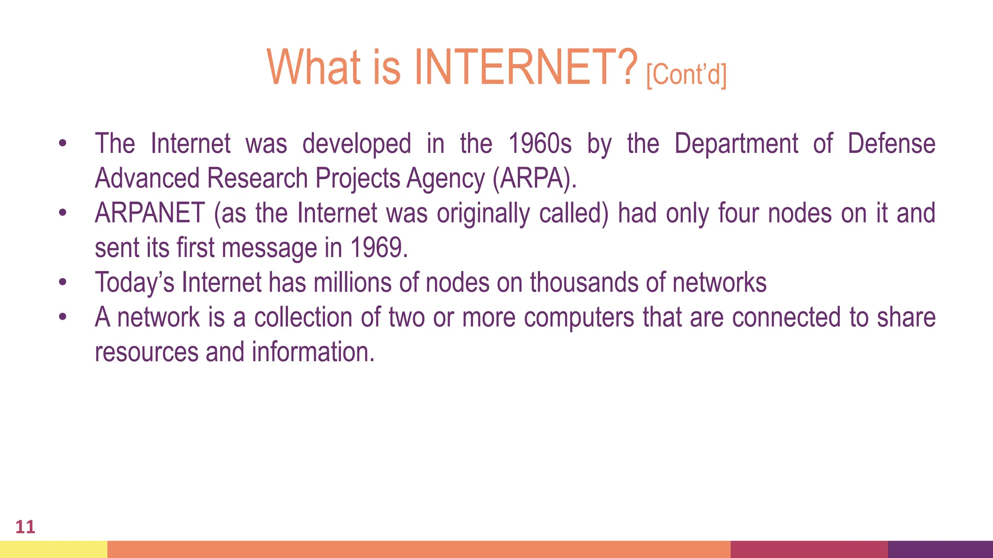 What is INTERNET?[Cont’d]
11
• The Internet was developed in the 1960s by the Department of Defense
Advanced Research Projects Agency (ARPA).
• ARPANET (as the Internet was originally called) had only four nodes on it and
sent its first message in 1969.
• Today’s Internet has millions of nodes on thousands of networks
• A network is a collection of two or more computers that are connected to share
resources and information.
 