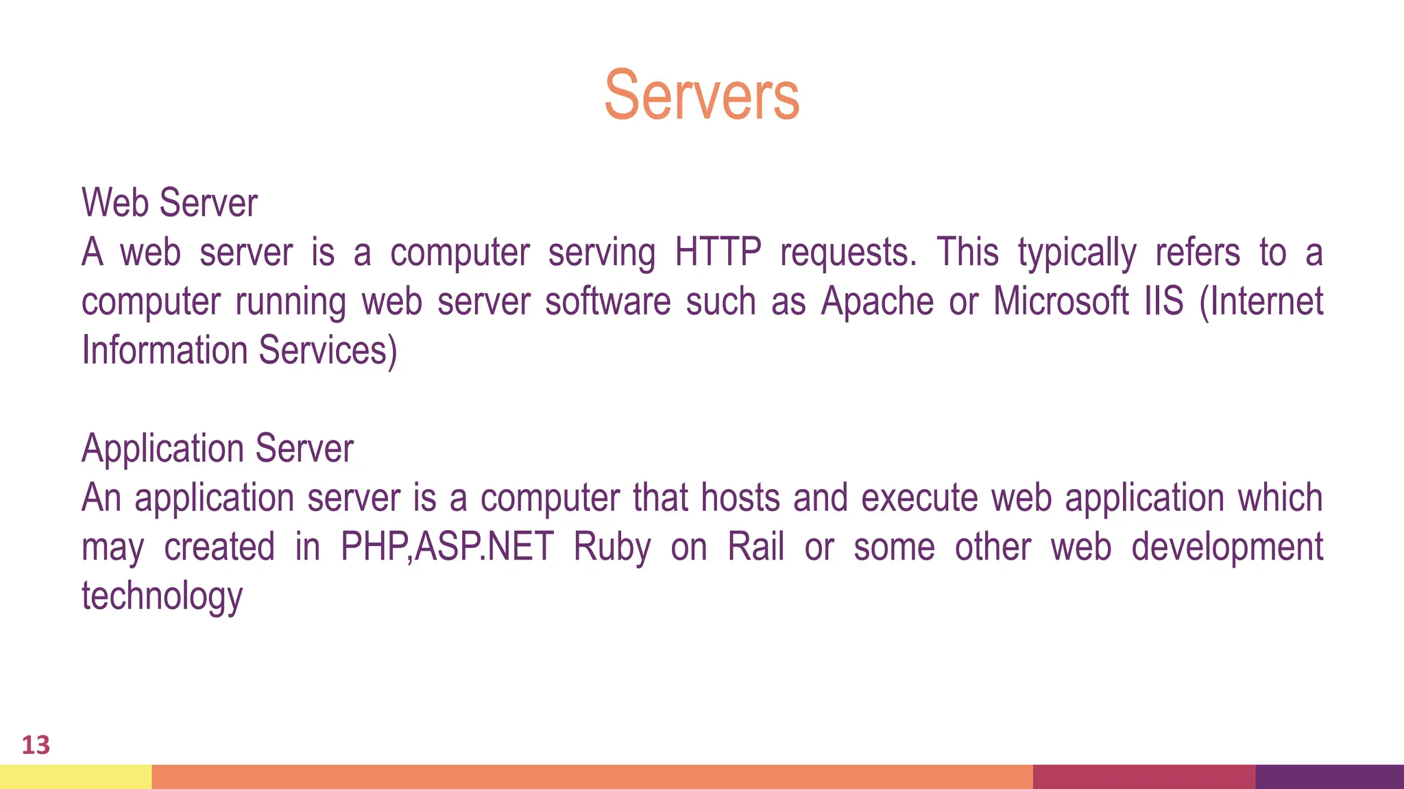 Servers
Web Server
A web server is a computer serving HTTP requests. This typically refers to a
computer running web server software such as Apache or Microsoft IIS (Internet
Information Services)
Application Server
An application server is a computer that hosts and execute web application which
may created in PHP,ASP.NET Ruby on Rail or some other web development
technology
13
 