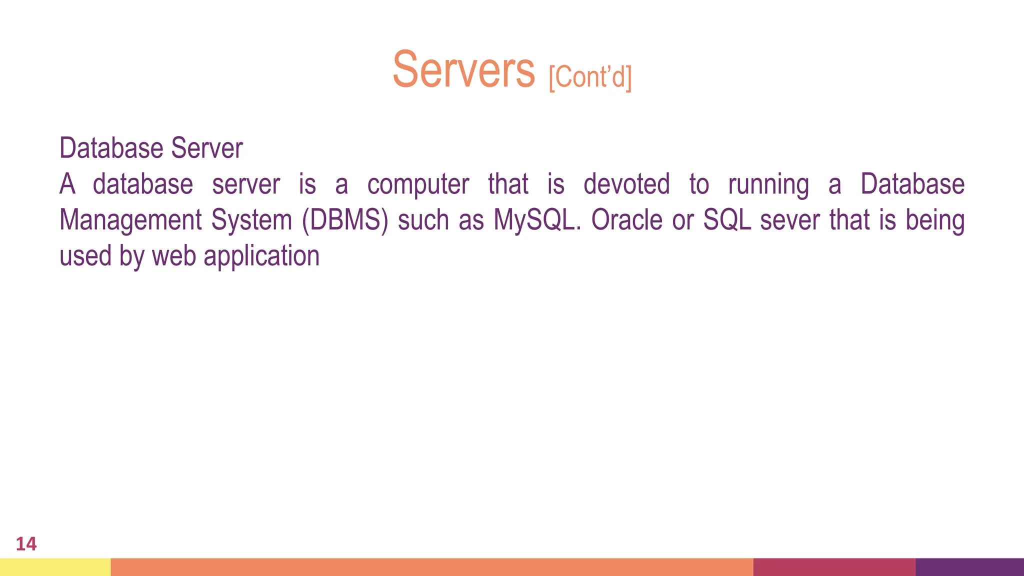 Servers [Cont’d]
Database Server
A database server is a computer that is devoted to running a Database
Management System (DBMS) such as MySQL. Oracle or SQL sever that is being
used by web application
14
 