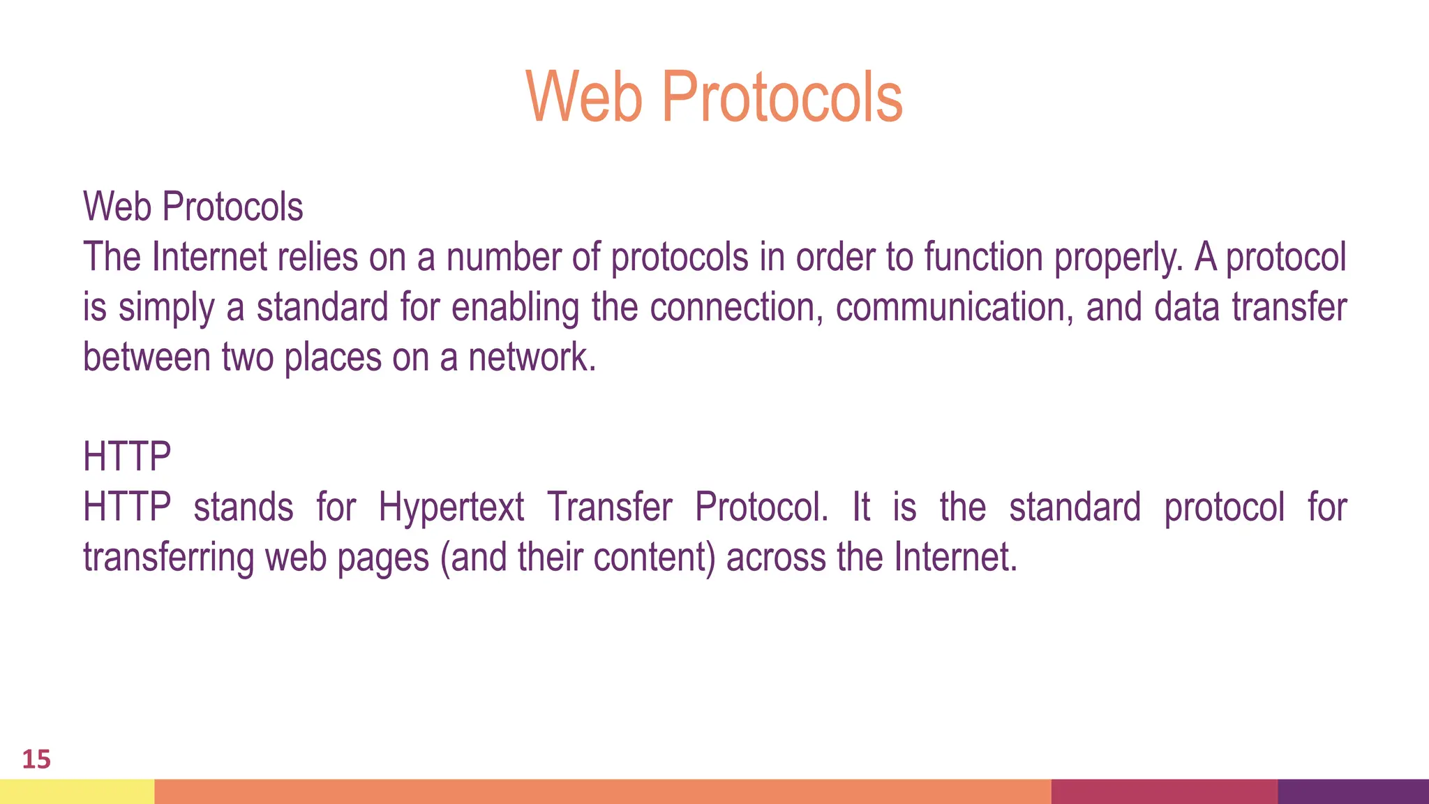 Web Protocols
Web Protocols
The Internet relies on a number of protocols in order to function properly. A protocol
is simply a standard for enabling the connection, communication, and data transfer
between two places on a network.
HTTP
HTTP stands for Hypertext Transfer Protocol. It is the standard protocol for
transferring web pages (and their content) across the Internet.
15
 