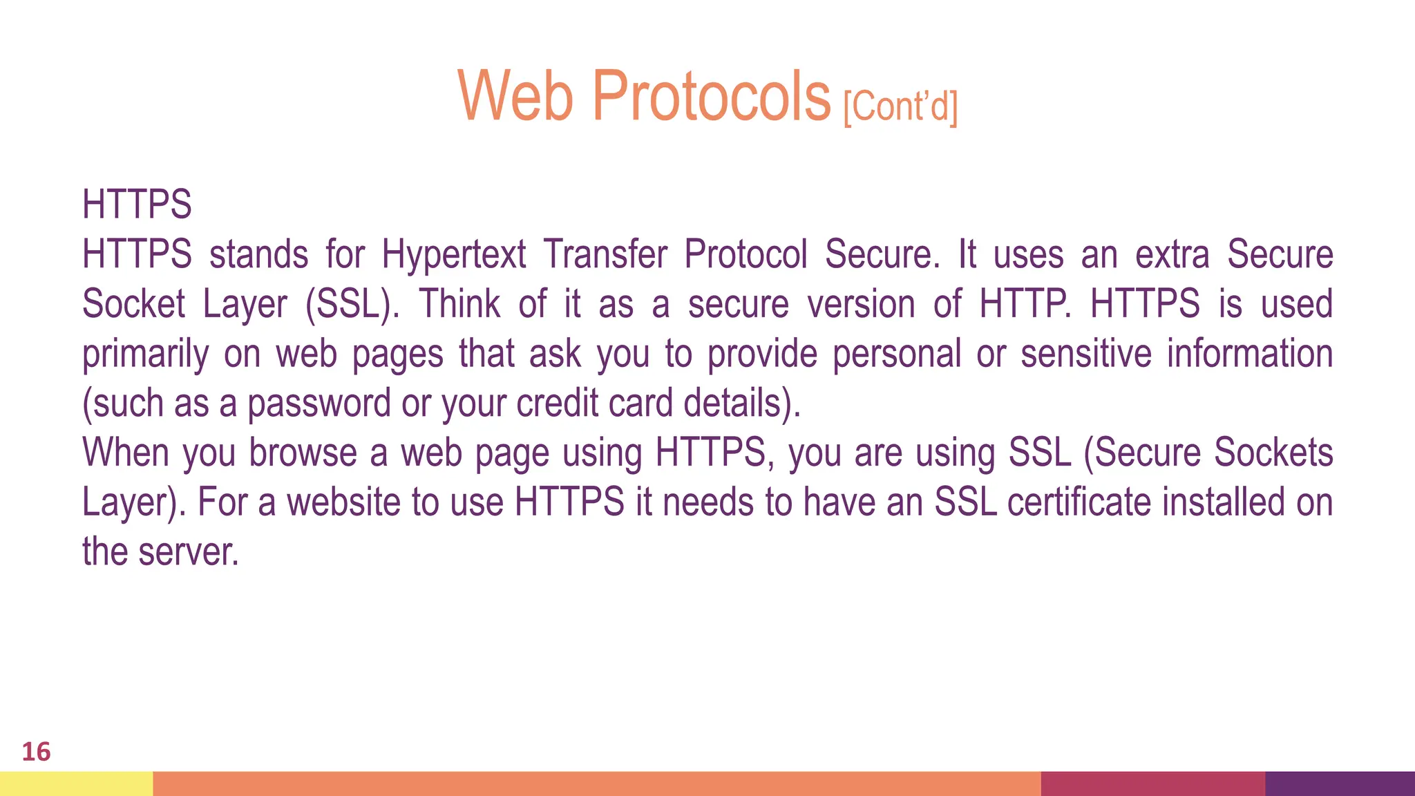 Web Protocols[Cont’d]
HTTPS
HTTPS stands for Hypertext Transfer Protocol Secure. It uses an extra Secure
Socket Layer (SSL). Think of it as a secure version of HTTP. HTTPS is used
primarily on web pages that ask you to provide personal or sensitive information
(such as a password or your credit card details).
When you browse a web page using HTTPS, you are using SSL (Secure Sockets
Layer). For a website to use HTTPS it needs to have an SSL certificate installed on
the server.
16
 