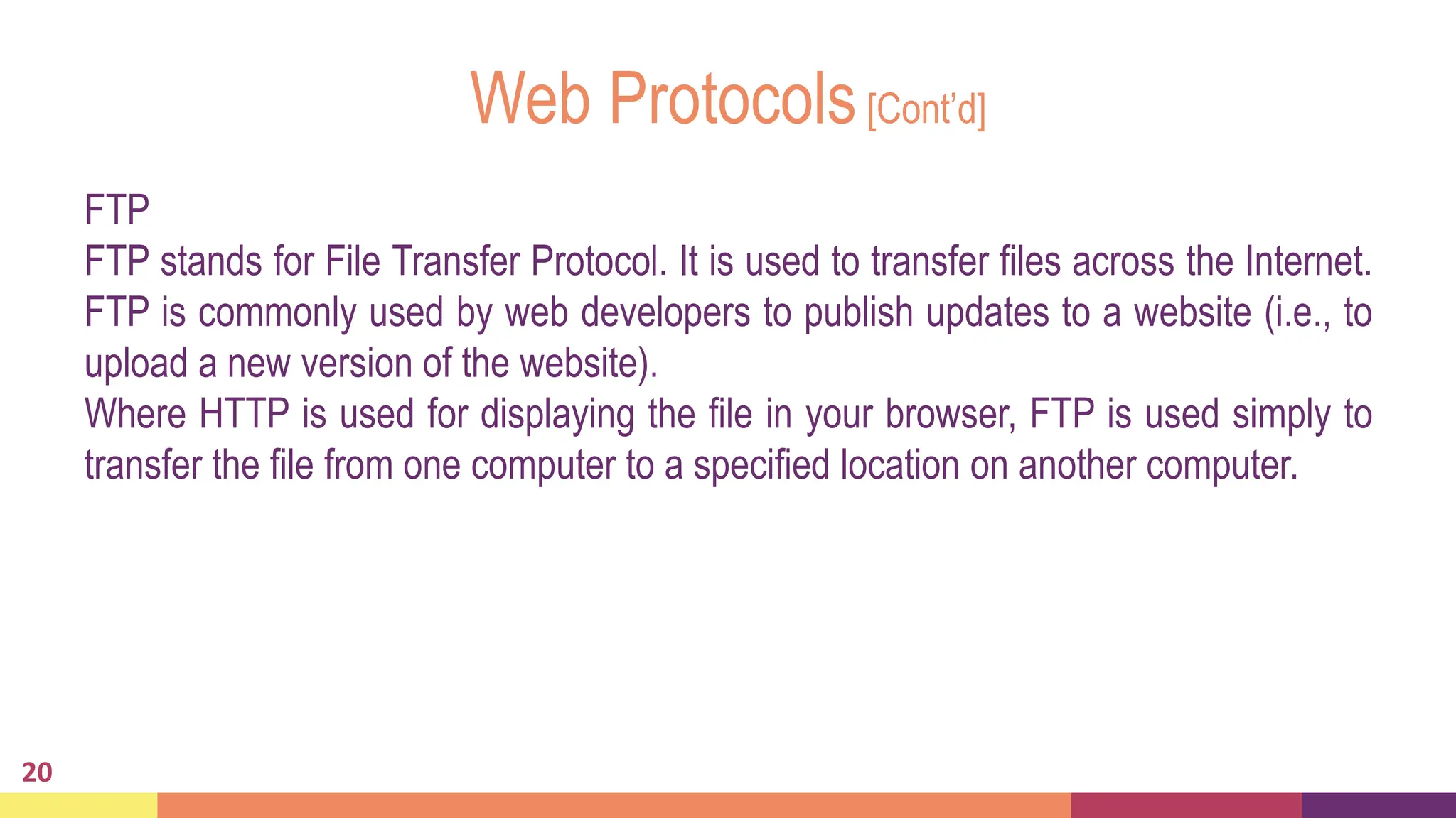 Web Protocols[Cont’d]
FTP
FTP stands for File Transfer Protocol. It is used to transfer files across the Internet.
FTP is commonly used by web developers to publish updates to a website (i.e., to
upload a new version of the website).
Where HTTP is used for displaying the file in your browser, FTP is used simply to
transfer the file from one computer to a specified location on another computer.
20
 