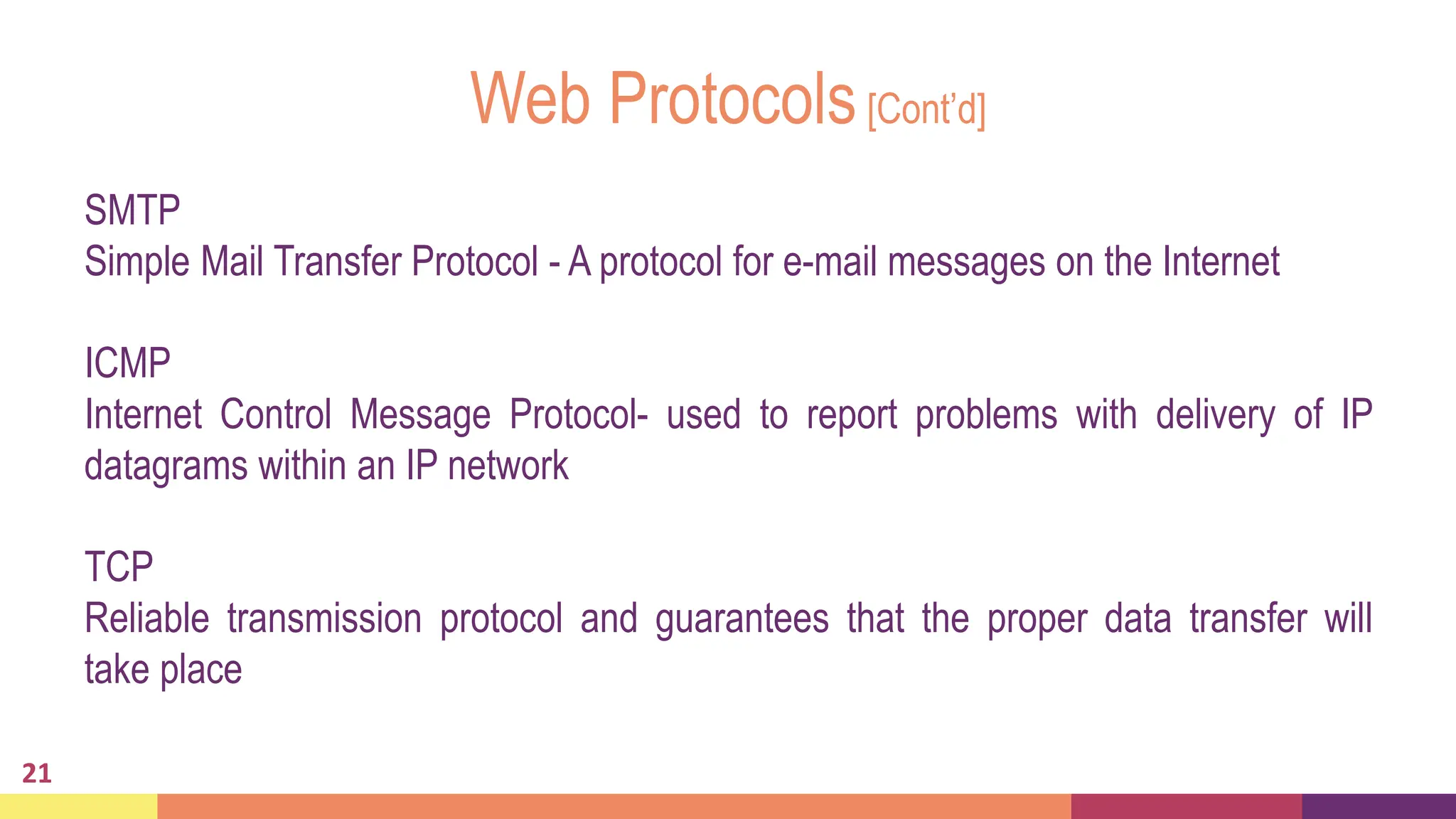 Web Protocols[Cont’d]
SMTP
Simple Mail Transfer Protocol - A protocol for e-mail messages on the Internet
ICMP
Internet Control Message Protocol- used to report problems with delivery of IP
datagrams within an IP network
TCP
Reliable transmission protocol and guarantees that the proper data transfer will
take place
21
 