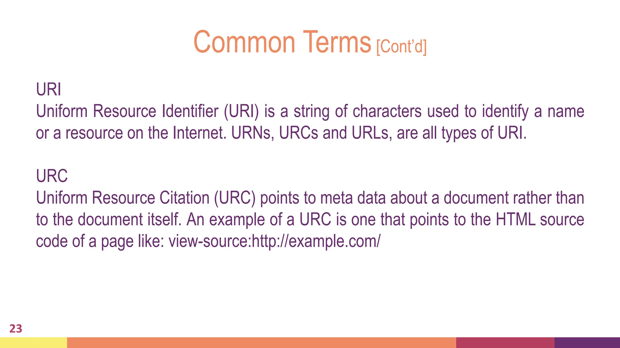 Common Terms[Cont’d]
23
URI
Uniform Resource Identifier (URI) is a string of characters used to identify a name
or a resource on the Internet. URNs, URCs and URLs, are all types of URI.
URC
Uniform Resource Citation (URC) points to meta data about a document rather than
to the document itself. An example of a URC is one that points to the HTML source
code of a page like: view-source:http://example.com/
 
