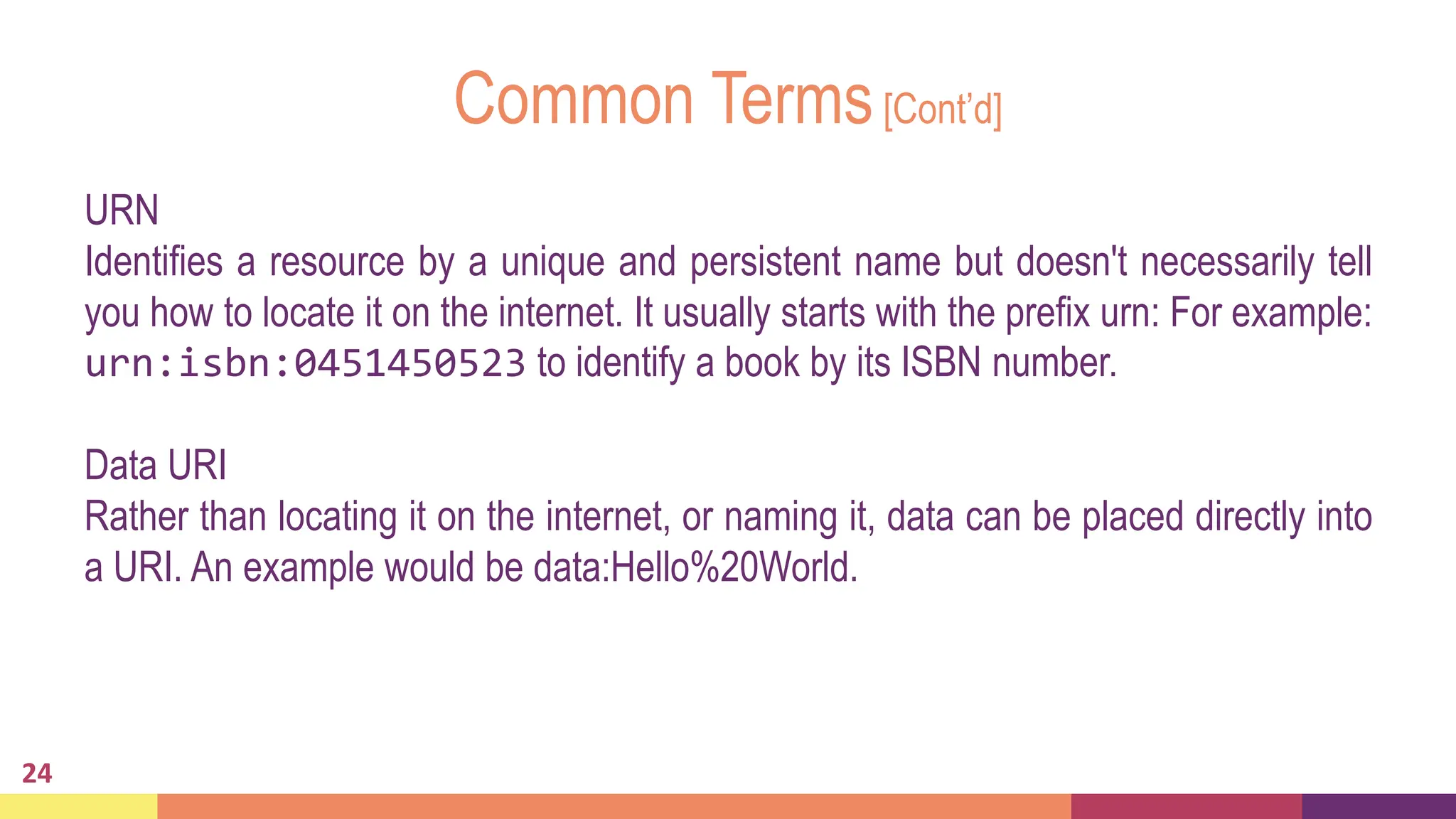 Common Terms[Cont’d]
24
URN
Identifies a resource by a unique and persistent name but doesn't necessarily tell
you how to locate it on the internet. It usually starts with the prefix urn: For example:
urn:isbn:0451450523 to identify a book by its ISBN number.
Data URI
Rather than locating it on the internet, or naming it, data can be placed directly into
a URI. An example would be data:Hello%20World.
 