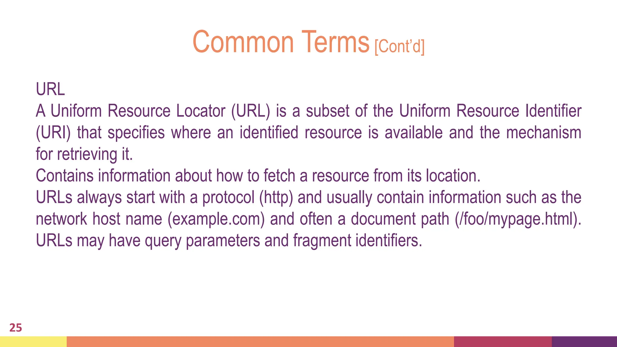 Common Terms[Cont’d]
25
URL
A Uniform Resource Locator (URL) is a subset of the Uniform Resource Identifier
(URI) that specifies where an identified resource is available and the mechanism
for retrieving it.
Contains information about how to fetch a resource from its location.
URLs always start with a protocol (http) and usually contain information such as the
network host name (example.com) and often a document path (/foo/mypage.html).
URLs may have query parameters and fragment identifiers.
 