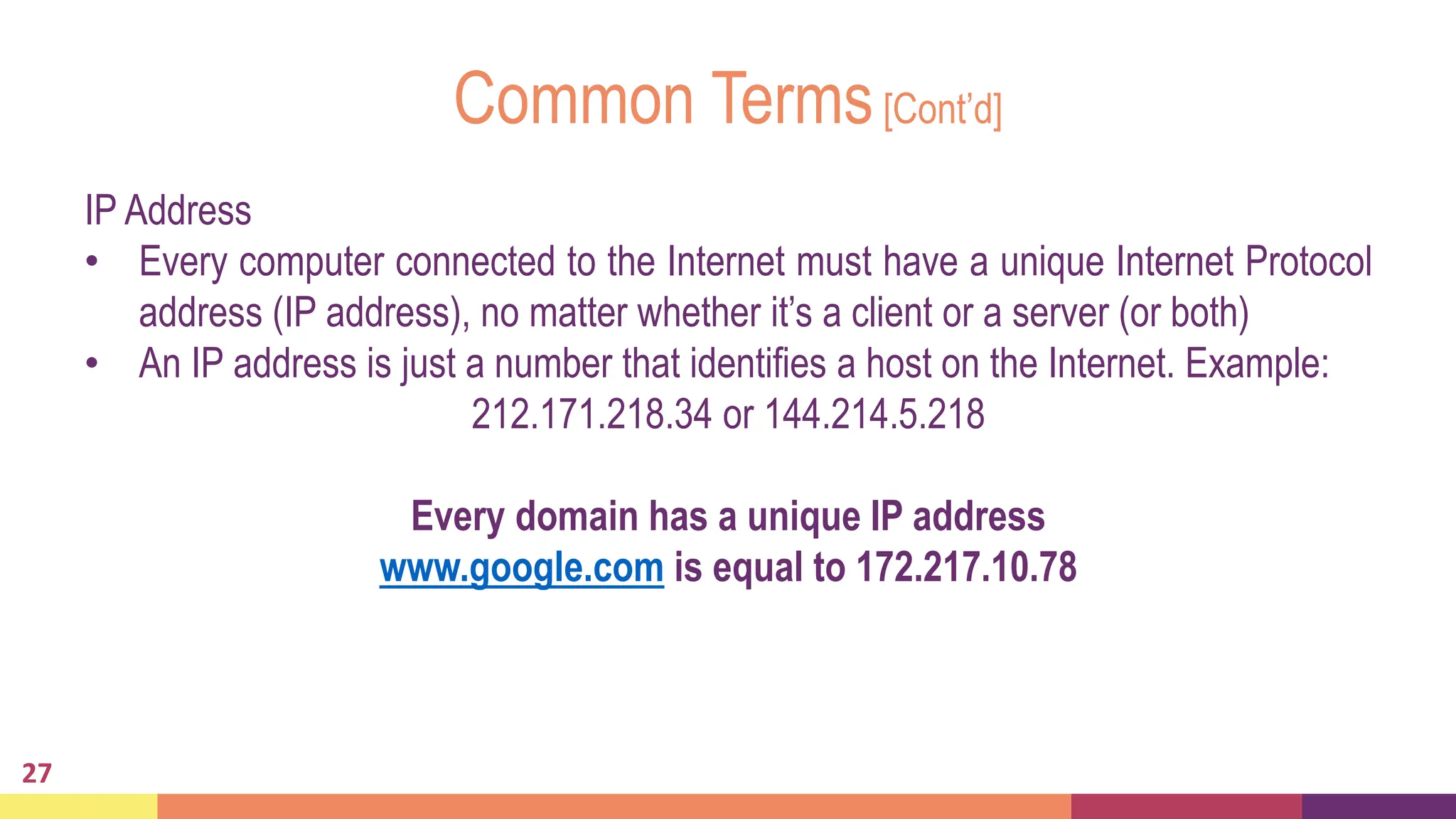 Common Terms[Cont’d]
27
IP Address
• Every computer connected to the Internet must have a unique Internet Protocol
address (IP address), no matter whether it’s a client or a server (or both)
• An IP address is just a number that identifies a host on the Internet. Example:
212.171.218.34 or 144.214.5.218
Every domain has a unique IP address
www.google.com is equal to 172.217.10.78
 