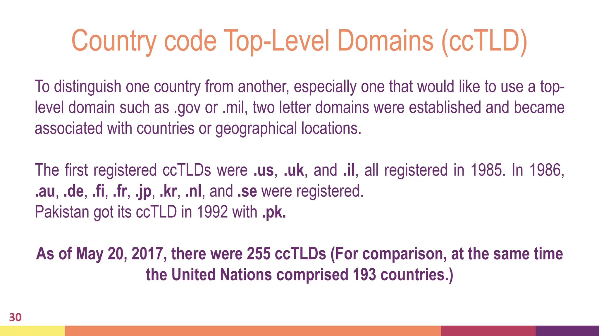 Country code Top-Level Domains (ccTLD)
30
To distinguish one country from another, especially one that would like to use a top-
level domain such as .gov or .mil, two letter domains were established and became
associated with countries or geographical locations.
The first registered ccTLDs were .us, .uk, and .il, all registered in 1985. In 1986,
.au, .de, .fi, .fr, .jp, .kr, .nl, and .se were registered.
Pakistan got its ccTLD in 1992 with .pk.
As of May 20, 2017, there were 255 ccTLDs (For comparison, at the same time
the United Nations comprised 193 countries.)
 