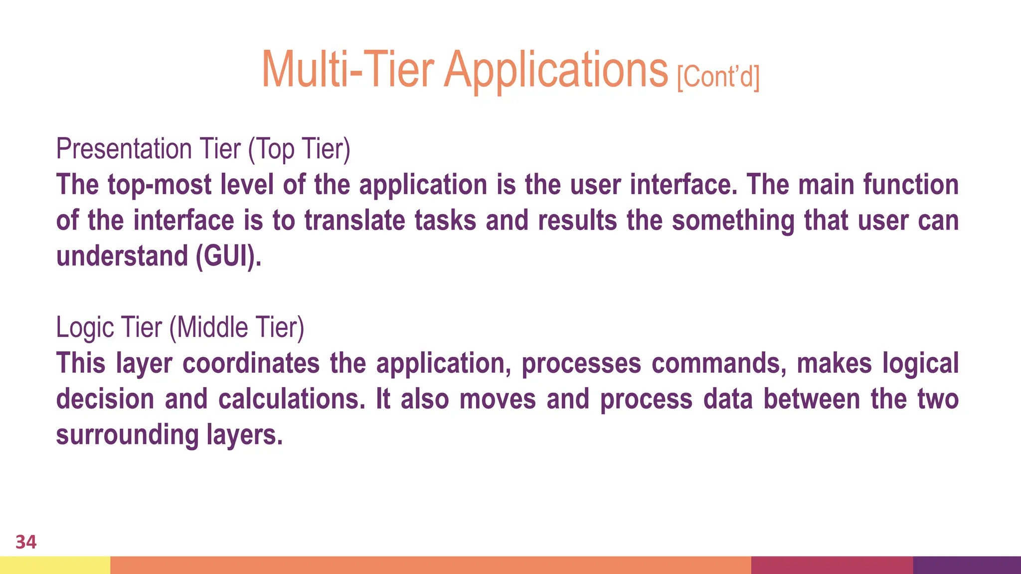 Multi-Tier Applications[Cont’d]
34
Presentation Tier (Top Tier)
The top-most level of the application is the user interface. The main function
of the interface is to translate tasks and results the something that user can
understand (GUI).
Logic Tier (Middle Tier)
This layer coordinates the application, processes commands, makes logical
decision and calculations. It also moves and process data between the two
surrounding layers.
 