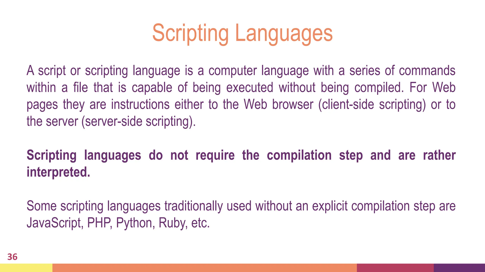 Scripting Languages
36
A script or scripting language is a computer language with a series of commands
within a file that is capable of being executed without being compiled. For Web
pages they are instructions either to the Web browser (client-side scripting) or to
the server (server-side scripting).
Scripting languages do not require the compilation step and are rather
interpreted.
Some scripting languages traditionally used without an explicit compilation step are
JavaScript, PHP, Python, Ruby, etc.
 
