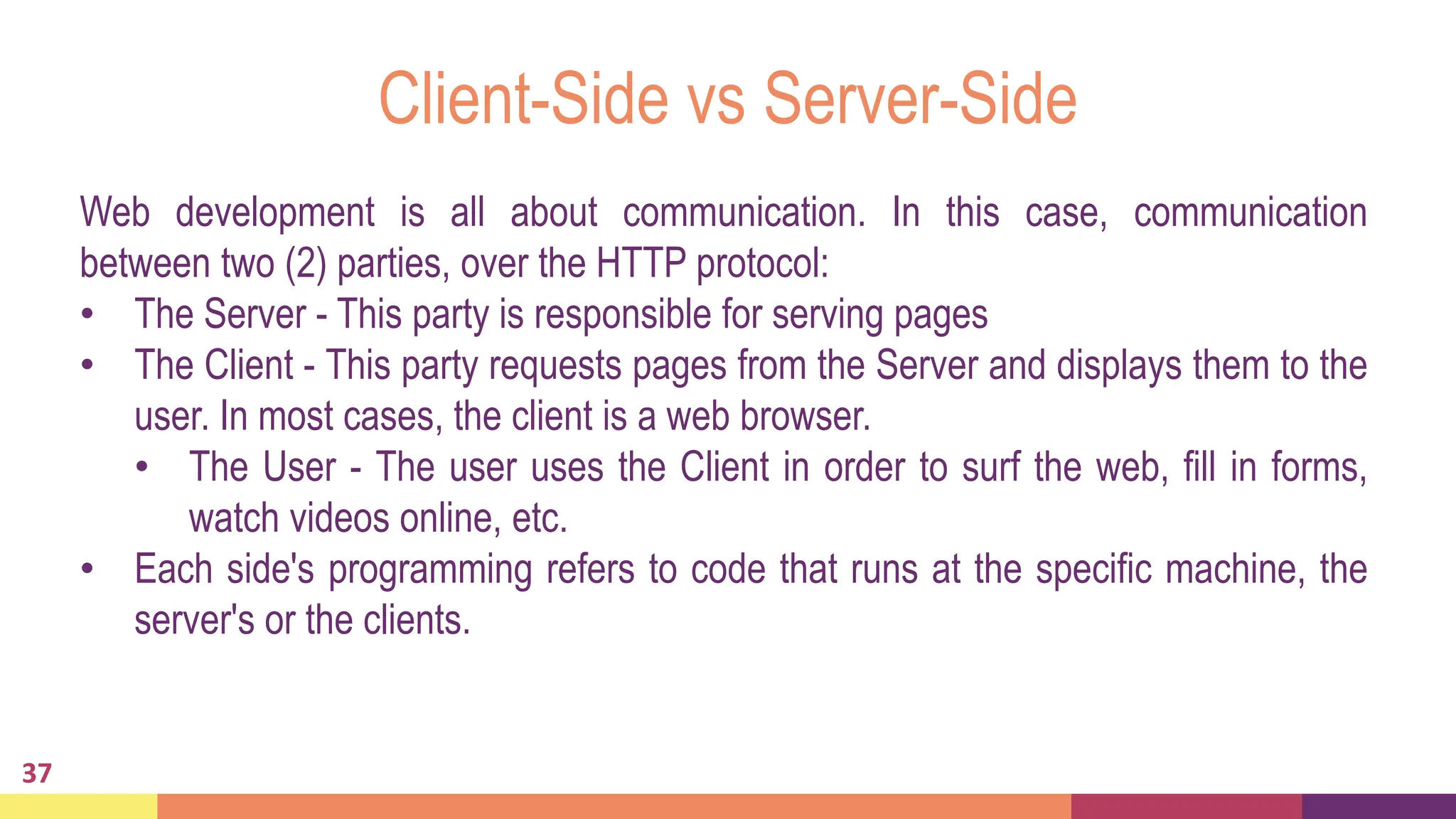 Client-Side vs Server-Side
37
Web development is all about communication. In this case, communication
between two (2) parties, over the HTTP protocol:
• The Server - This party is responsible for serving pages
• The Client - This party requests pages from the Server and displays them to the
user. In most cases, the client is a web browser.
• The User - The user uses the Client in order to surf the web, fill in forms,
watch videos online, etc.
• Each side's programming refers to code that runs at the specific machine, the
server's or the clients.
 