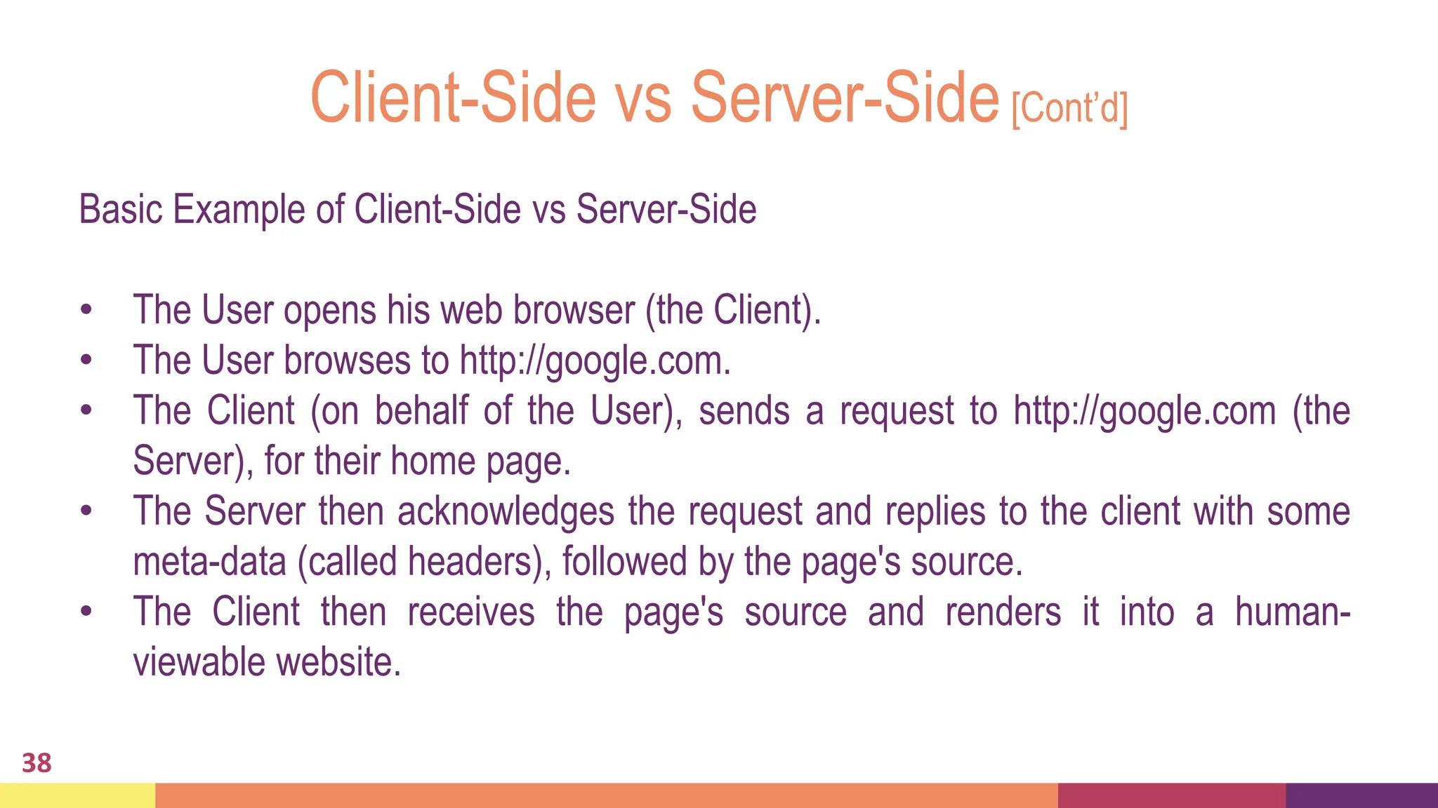 Client-Side vs Server-Side[Cont’d]
38
Basic Example of Client-Side vs Server-Side
• The User opens his web browser (the Client).
• The User browses to http://google.com.
• The Client (on behalf of the User), sends a request to http://google.com (the
Server), for their home page.
• The Server then acknowledges the request and replies to the client with some
meta-data (called headers), followed by the page's source.
• The Client then receives the page's source and renders it into a human-
viewable website.
 