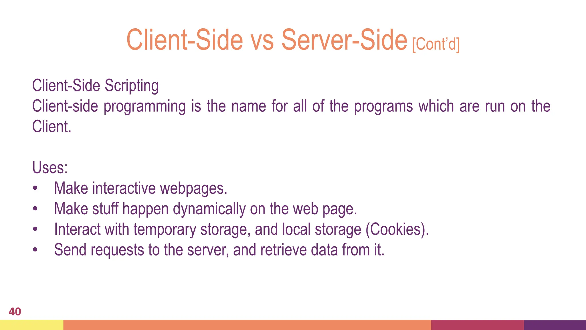 Client-Side vs Server-Side[Cont’d]
40
Client-Side Scripting
Client-side programming is the name for all of the programs which are run on the
Client.
Uses:
• Make interactive webpages.
• Make stuff happen dynamically on the web page.
• Interact with temporary storage, and local storage (Cookies).
• Send requests to the server, and retrieve data from it.
 
