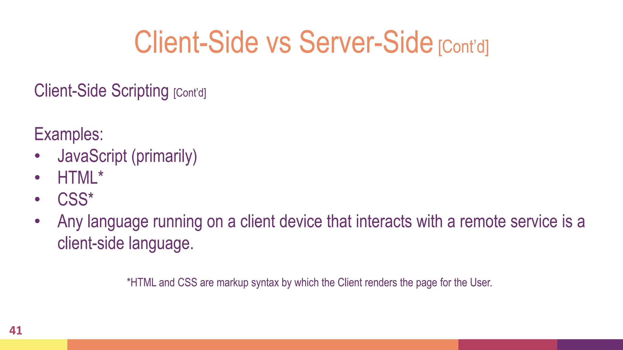 Client-Side vs Server-Side[Cont’d]
41
Client-Side Scripting [Cont’d]
Examples:
• JavaScript (primarily)
• HTML*
• CSS*
• Any language running on a client device that interacts with a remote service is a
client-side language.
*HTML and CSS are markup syntax by which the Client renders the page for the User.
 