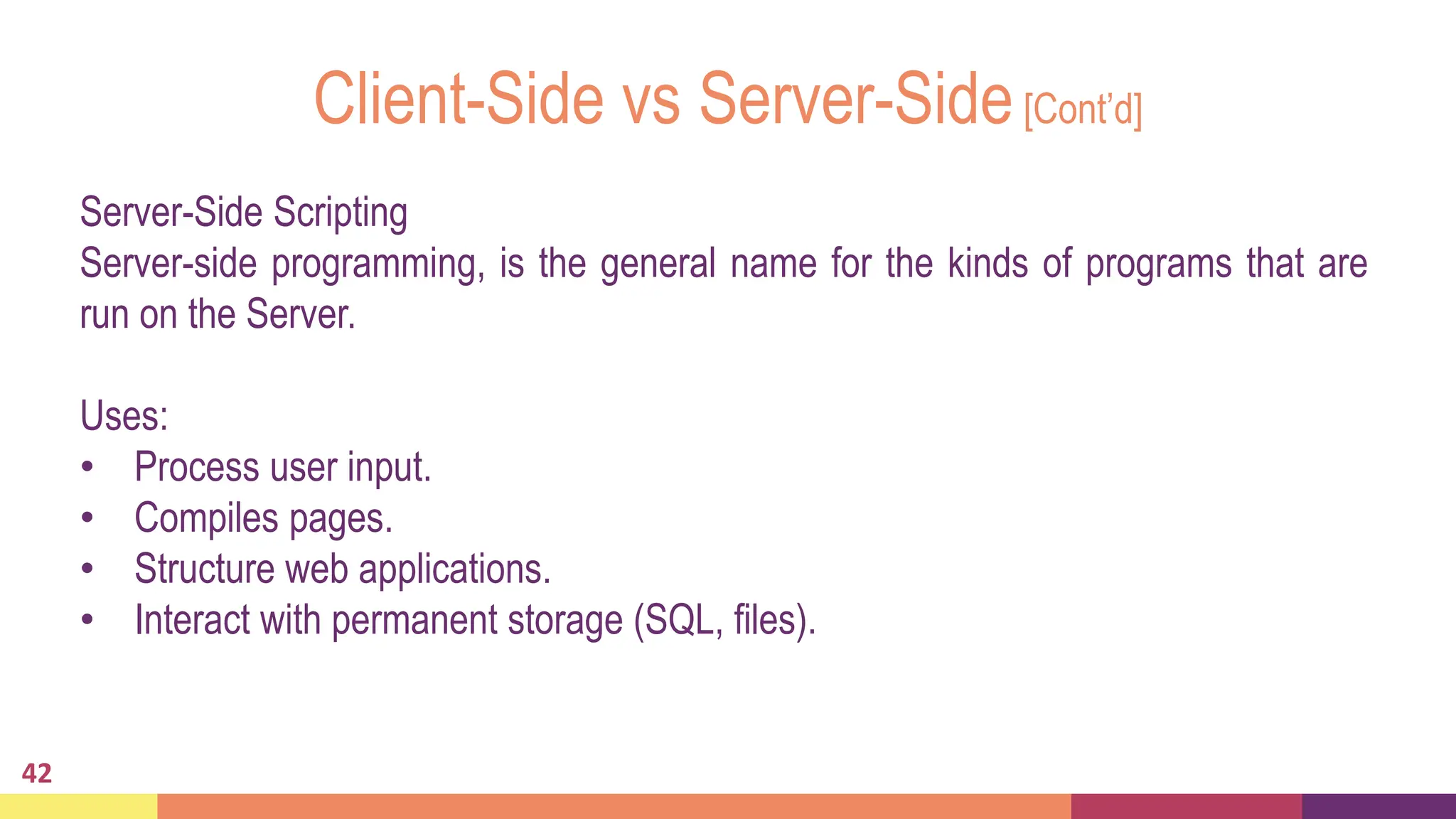 Client-Side vs Server-Side[Cont’d]
42
Server-Side Scripting
Server-side programming, is the general name for the kinds of programs that are
run on the Server.
Uses:
• Process user input.
• Compiles pages.
• Structure web applications.
• Interact with permanent storage (SQL, files).
 