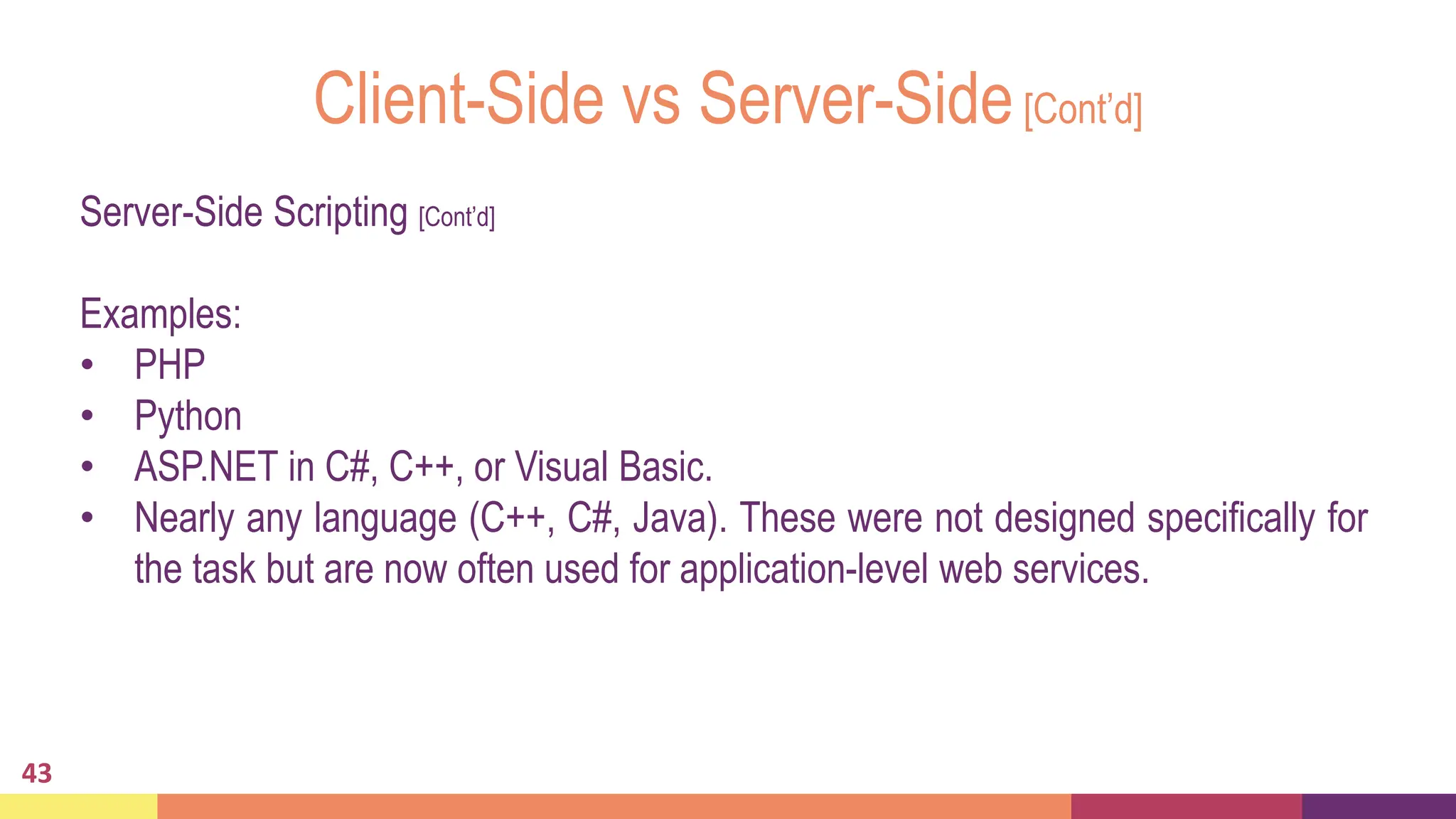 Client-Side vs Server-Side[Cont’d]
43
Server-Side Scripting [Cont’d]
Examples:
• PHP
• Python
• ASP.NET in C#, C++, or Visual Basic.
• Nearly any language (C++, C#, Java). These were not designed specifically for
the task but are now often used for application-level web services.
 
