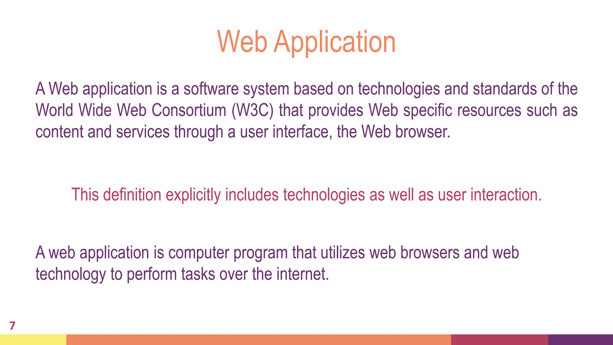 Web Application
A Web application is a software system based on technologies and standards of the
World Wide Web Consortium (W3C) that provides Web specific resources such as
content and services through a user interface, the Web browser.
7
This definition explicitly includes technologies as well as user interaction.
A web application is computer program that utilizes web browsers and web
technology to perform tasks over the internet.
 