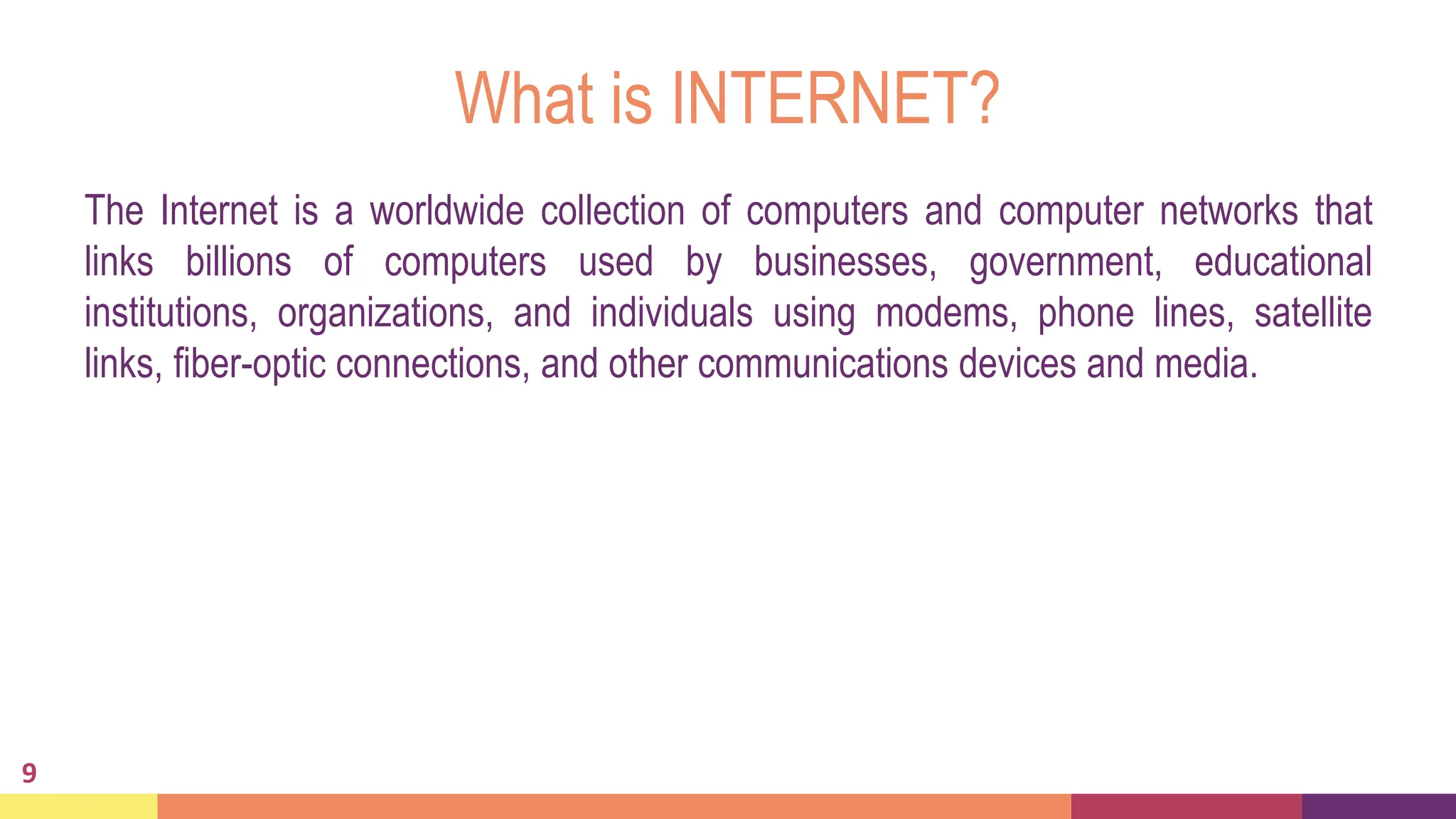 What is INTERNET?
The Internet is a worldwide collection of computers and computer networks that
links billions of computers used by businesses, government, educational
institutions, organizations, and individuals using modems, phone lines, satellite
links, fiber-optic connections, and other communications devices and media.
9
 