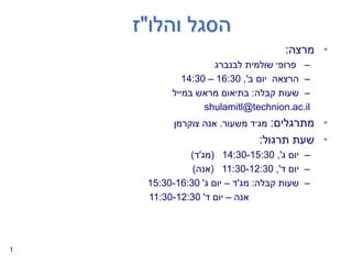‫הסגל‬
‫והלו‬
"
‫ז‬
•
‫מרצה‬
:
–
‫שולמית‬ ‫פרופ׳‬
‫לבנברג‬
–
‫ב‬ ‫יום‬ ‫הרצאה‬
,'
16:30
–
14:30
–
‫קבלה‬ ‫שעות‬
:
‫במייל‬ ‫מראש‬ ‫בתיאום‬
shulamitl@technion.ac.il
•
‫מתרגלים‬
:
‫משעור‬ ‫מג׳ד‬
.
‫צוקרמן‬ ‫אנה‬
•
‫תרגול‬ ‫שעת‬
:
–
‫ג‬ ‫יום‬
,'
14:30-15:30
(
‫מג‬
'
‫ד‬
)
–
‫ד‬ ‫יום‬
,'
11:30-12:30
(
‫אנה‬
)
–
‫קבלה‬ ‫שעות‬
:
‫מג‬
'
‫ד‬
–
‫ג‬ ‫יום‬
'
15:30-16:30
‫אנה‬
–
‫ד‬ ‫יום‬
'
11:30-12:30
1
 
