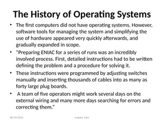 08/10/2024 Iragaba john
The History of Operating Systems
• The first computers did not have operating systems. However,
software tools for managing the system and simplifying the
use of hardware appeared very quickly afterwards, and
gradually expanded in scope.
• “Preparing ENIAC for a series of runs was an incredibly
involved process. First, detailed instructions had to be written
defining the problem and a procedure for solving it.
• These instructions were programmed by adjusting switches
manually and inserting thousands of cables into as many as
forty large plug boards.
• A team of five operators might work several days on the
external wiring and many more days searching for errors and
correcting them.”
 