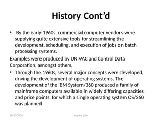 08/10/2024 Iragaba john
History Cont’d
• By the early 1960s, commercial computer vendors were
supplying quite extensive tools for streamlining the
development, scheduling, and execution of jobs on batch
processing systems.
Examples were produced by UNIVAC and Control Data
Corporation, amongst others.
• Through the 1960s, several major concepts were developed,
driving the development of operating systems. The
development of the IBM System/360 produced a family of
mainframe computers available in widely differing capacities
and price points, for which a single operating system OS/360
was planned
 