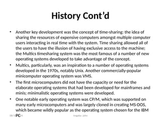 08/10/2024 Iragaba john
History Cont’d
• Another key development was the concept of time-sharing: the idea of
sharing the resources of expensive computers amongst multiple computer
users interacting in real time with the system. Time sharing allowed all of
the users to have the illusion of having exclusive access to the machine;
the Multics timesharing system was the most famous of a number of new
operating systems developed to take advantage of the concept.
• Multics, particularly, was an inspiration to a number of operating systems
developed in the 1970s, notably Unix. Another commercially-popular
minicomputer operating system was VMS.
• The first microcomputers did not have the capacity or need for the
elaborate operating systems that had been developed for mainframes and
minis; minimalistic operating systems were developed.
• One notable early operating system was CP/M, which was supported on
many early microcomputers and was largely cloned in creating MS-DOS,
which became wildly popular as the operating system chosen for the IBM
PC
 