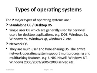 08/10/2024 Iragaba john
Types of operating systems
The 2 major types of operating systems are :
 Standalone OS / Desktop OS
 Single user OS which are generally used by personal
users for desktop applications, e.g. DOS, Windows 3x,
Windows 9x, Windows xp, windows 7, etc.
 Network OS
 They are multi-user and time-sharing OS. The entire
network operating system support multiprocessing and
multitasking features, e.g. UNIX, Novell, Windows NT,
Windows 2000/2003/2005/2008 server, etc.
 