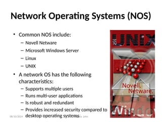 08/10/2024 Iragaba john
Network Operating Systems (NOS)
• Common NOS include:
– Novell Netware
– Microsoft Windows Server
– Linux
– UNIX
• A network OS has the following
characteristics:
– Supports multiple users
– Runs multi-user applications
– Is robust and redundant
– Provides increased security compared to
desktop operating systems
 