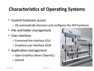 08/10/2024 Iragaba john
Characteristics of Operating Systems
• Control hardware access
– OS automatically discovers and configures the PnP hardware
• File and folder management
• User interface
– Command line interface (CLI)
– Graphical user interface (GUI)
• Application management
– Open Graphics Library (OpenGL)
– DirectX
 