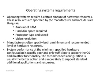 08/10/2024 Iragaba john
Operating systems requirements
• Operating systems require a certain amount of hardware resources.
These resources are specified by the manufacturer and include such
things as:
• Amount of RAM
• Hard disk space required
• Processor type and speed
• Video resolution
• Manufacturers often specify both a minimum and recommended
level of hardware resources.
• System performance at the minimum specified hardware
configuration is usually poor and only sufficient to support the OS
and no other functionality. The recommended configuration is
usually the better option and is more likely to support standard
additional applications and resources.
 