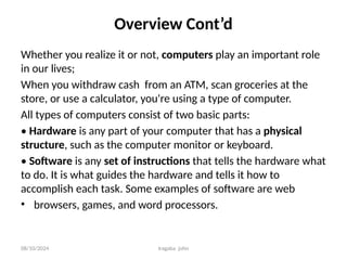 08/10/2024 Iragaba john
Overview Cont’d
Whether you realize it or not, computers play an important role
in our lives;
When you withdraw cash from an ATM, scan groceries at the
store, or use a calculator, you're using a type of computer.
All types of computers consist of two basic parts:
• Hardware is any part of your computer that has a physical
structure, such as the computer monitor or keyboard.
• Software is any set of instructions that tells the hardware what
to do. It is what guides the hardware and tells it how to
accomplish each task. Some examples of software are web
• browsers, games, and word processors.
 