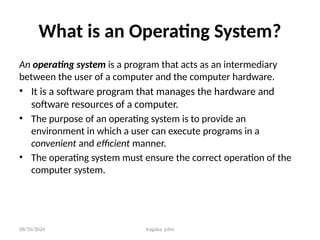 08/10/2024 Iragaba john
What is an Operating System?
An operating system is a program that acts as an intermediary
between the user of a computer and the computer hardware.
• It is a software program that manages the hardware and
software resources of a computer.
• The purpose of an operating system is to provide an
environment in which a user can execute programs in a
convenient and efficient manner.
• The operating system must ensure the correct operation of the
computer system.
 