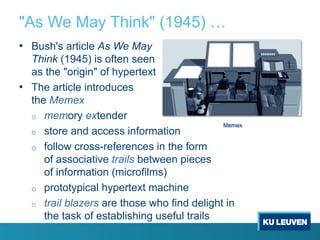 "As We May Think" (1945) …
• Bush's article As We May
Think (1945) is often seen
as the "origin" of hypertext
• The article introduces
the Memex
o memory extender
o store and access information
o follow cross-references in the form
of associative trails between pieces
of information (microfilms)
o prototypical hypertext machine
o trail blazers are those who find delight in
the task of establishing useful trails
Memex
 