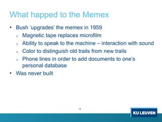 What happed to the Memex
14
• Bush ‘upgrades’ the memex in 1959
o Magnetic tape replaces microfilm
o Ability to speak to the machine – interaction with sound
o Color to distinguish old trails from new trails
o Phone lines in order to add documents to one’s
personal database
• Was never built
 