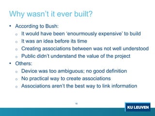 Why wasn’t it ever built?
16
• According to Bush:
o It would have been ‘enourmously expensive’ to build
o It was an idea before its time
o Creating associations between was not well understood
o Public didn’t understand the value of the project
• Others:
o Device was too ambiguous; no good definition
o No practical way to create associations
o Associations aren’t the best way to link information
 