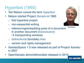 Hypertext (1965)
• Ted Nelson coined the term hypertext
• Nelson started Project Xanadu in 1960
o first hypertext project
o non-sequential writing
o referencing/embedding parts of a document
in another document (transclusion)
à transpointing windows
o bidirectional (bivisible) links
o version and rights management
• XanaduSpace 1.0 was released as part of Project Xanadu
in 2007
• OpenXanadu demo/deliverable released in 2014
Ted Nelson
 