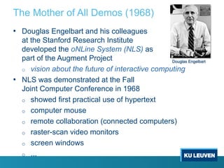 The Mother of All Demos (1968)
• Douglas Engelbart and his colleagues
at the Stanford Research Institute
developed the oNLine System (NLS) as
part of the Augment Project
o vision about the future of interactive computing
• NLS was demonstrated at the Fall
Joint Computer Conference in 1968
o showed first practical use of hypertext
o computer mouse
o remote collaboration (connected computers)
o raster-scan video monitors
o screen windows
o ...
Douglas Engelbart
 